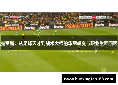 克罗斯：从足球天才到战术大师的华丽蜕变与职业生涯回顾