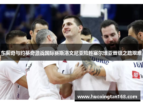东契奇与约基奇激战国际赛斯洛文尼亚险胜塞尔维亚晋级之路艰难